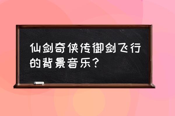 仙剑奇侠传游戏主题音乐是什么 仙剑奇侠传御剑飞行的背景音乐？