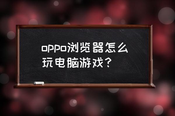 手机什么浏览器能进网页游戏 oppo浏览器怎么玩电脑游戏？