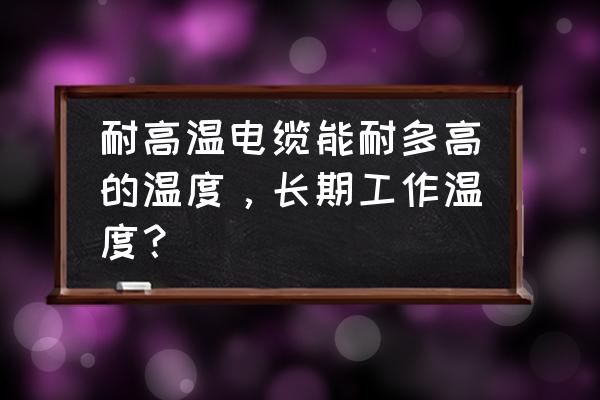 耐高温的电线有几种 耐高温电缆能耐多高的温度，长期工作温度？