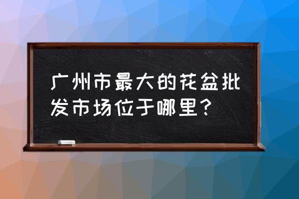 广州哪里有特大塑料花盆卖 广州市最大的花盆批发市场位于哪里？