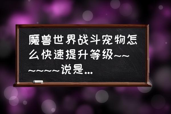 魔兽世界宠物对战如何升级 魔兽世界战斗宠物怎么快速提升等级~~~~~~说是要抓高等级的宝宝带着练，但是哪有单只的高等级宝宝呢？