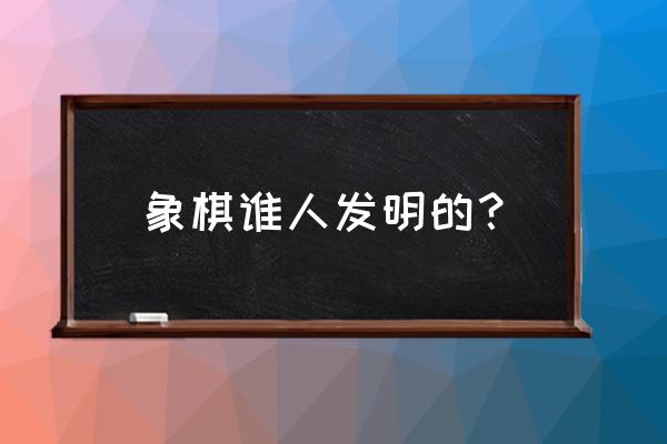 象棋是谁几时发明的 象棋谁人发明的？