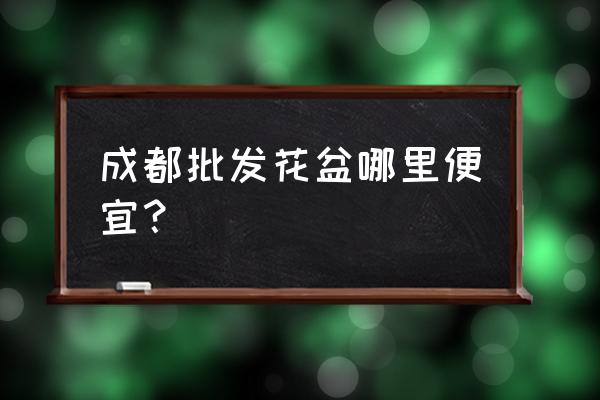 哪里的花盆批发便宜 成都批发花盆哪里便宜？