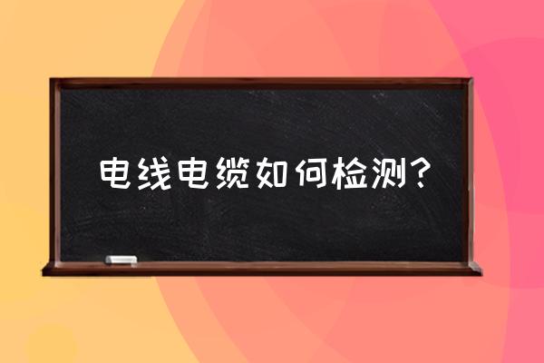 电线电缆一般检查什么 电线电缆如何检测？