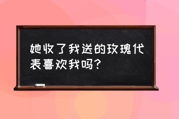 女生会随便收玫瑰花吗 她收了我送的玫瑰代表喜欢我吗？