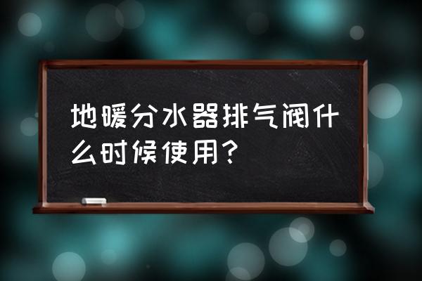 地暖分水器自动换气阀怎么使用 地暖分水器排气阀什么时候使用？