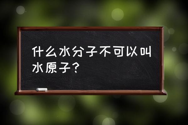 为什么不说水是由原子构成 什么水分子不可以叫水原子？