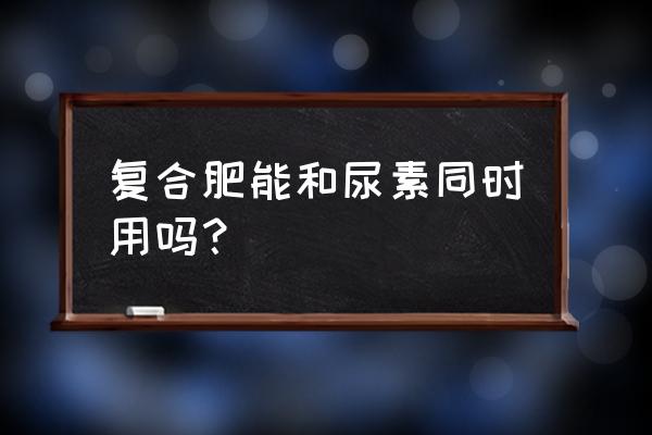 复合肥和氮肥能混合一起用吗 复合肥能和尿素同时用吗？