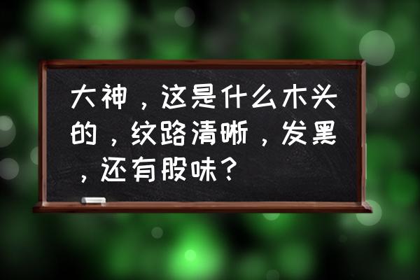 求教大神是什么木头 大神，这是什么木头的，纹路清晰，发黑，还有股味？