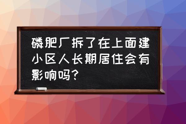 磷肥厂对身体有害吗 磷肥厂拆了在上面建小区人长期居住会有影响吗？