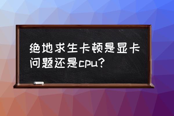 绝地求生怎么很卡 绝地求生卡顿是显卡问题还是cpu？