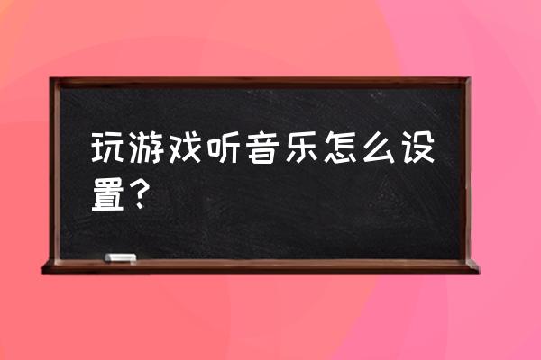 qq音乐怎么在游戏里听 玩游戏听音乐怎么设置？