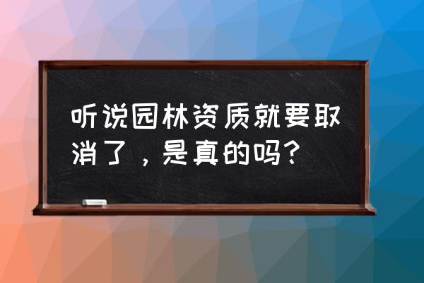 园林设计资质什么时候取消 听说园林资质就要取消了，是真的吗？