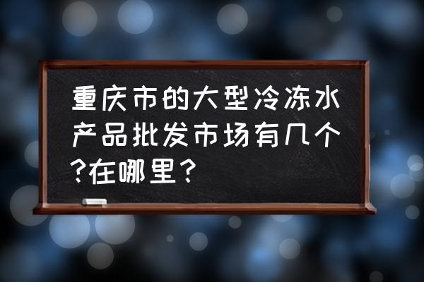 重庆西山街水产市场在哪里 重庆市的大型冷冻水产品批发市场有几个?在哪里？