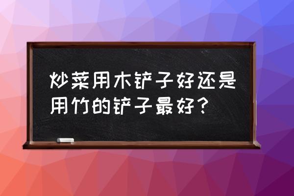 炒菜的铲子什么样的好 炒菜用木铲子好还是用竹的铲子最好？