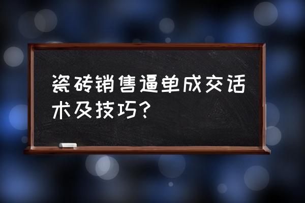 怎样做好瓷砖销售技巧 瓷砖销售逼单成交话术及技巧？