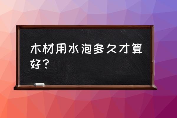 新木头水浸泡多久好 木材用水泡多久才算好？