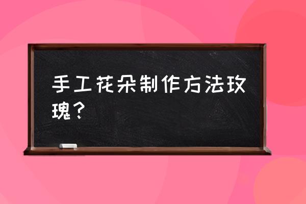 很简单的玫瑰花怎么做 手工花朵制作方法玫瑰？