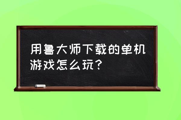 鲁大师下的单机游戏有毒吗 用鲁大师下载的单机游戏怎么玩？