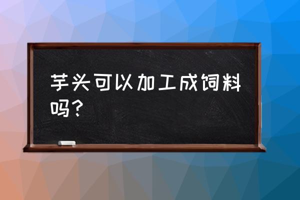 农村哪些可以加工成饲料 芋头可以加工成饲料吗？