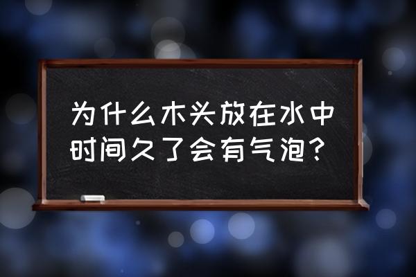 木头水泡变软怎么回事 为什么木头放在水中时间久了会有气泡？