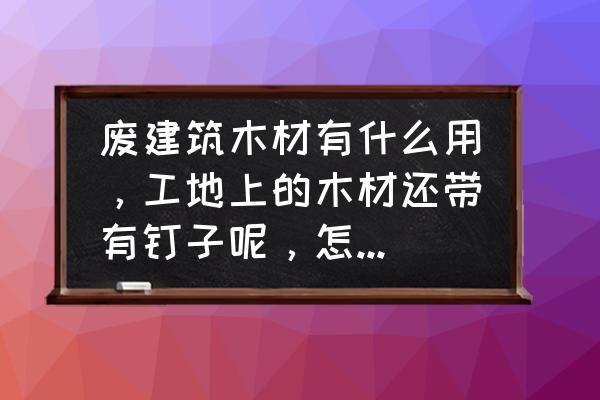 旧木料有钉子都是从哪里拉来加工 废建筑木材有什么用，工地上的木材还带有钉子呢，怎么处理呢？