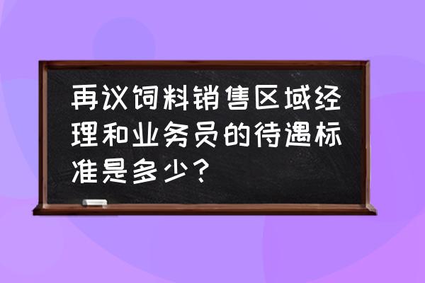 四川特驱饲料料销售待遇怎么样 再议饲料销售区域经理和业务员的待遇标准是多少？