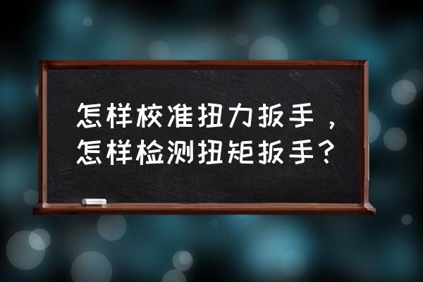 太原市力矩扳手在哪检验 怎样校准扭力扳手，怎样检测扭矩扳手？