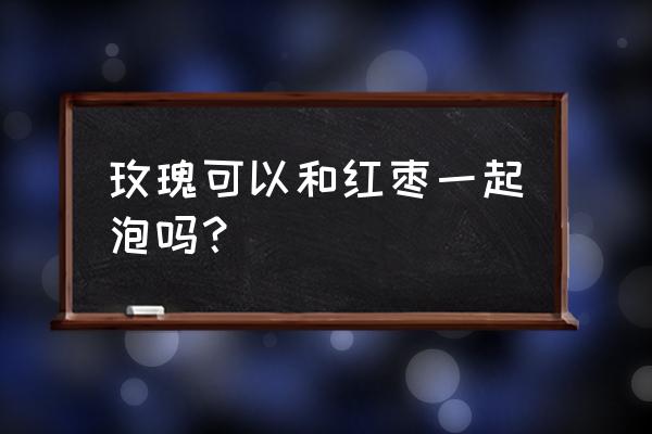 月经期间可以喝玫瑰大枣茶吗 玫瑰可以和红枣一起泡吗？