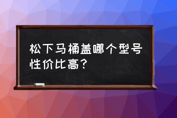 松下马桶盖哪款性价比高 松下马桶盖哪个型号性价比高？