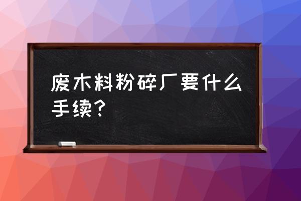 办个木头粉碎厂需要什么手续 废木料粉碎厂要什么手续？