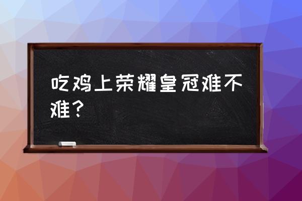 绝地求生荣耀皇冠容易吗 吃鸡上荣耀皇冠难不难？