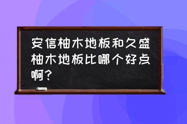 久盛和安信地暖地板怎么样 安信柚木地板和久盛柚木地板比哪个好点啊？