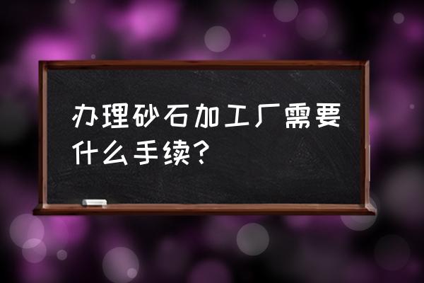 承包砂石加工要什么手续 办理砂石加工厂需要什么手续？