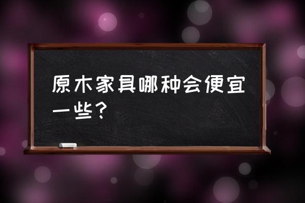 实木家具价格怎么选会更便宜点呢 原木家具哪种会便宜一些？