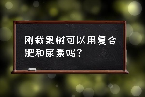 栽树的时候能不能放复合肥 刚栽果树可以用复合肥和尿素吗？