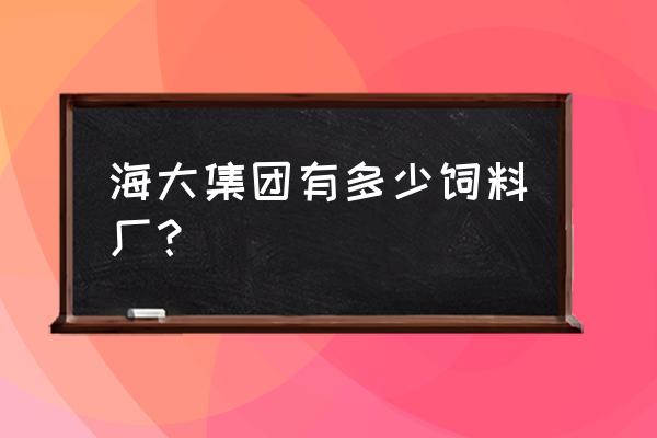 广西有几家海大饲料厂 海大集团有多少饲料厂？