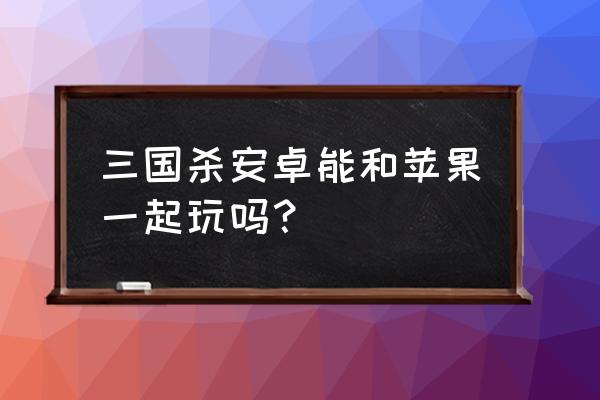 华为三国杀和苹果互通吗 三国杀安卓能和苹果一起玩吗？