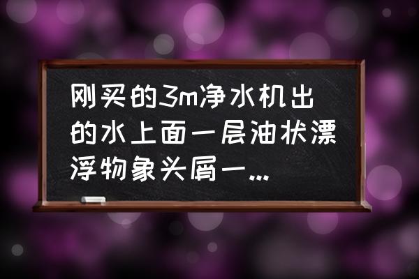 新安装的净水器有油污怎么回事 刚买的3m净水机出的水上面一层油状漂浮物象头屑一样是怎么回事？