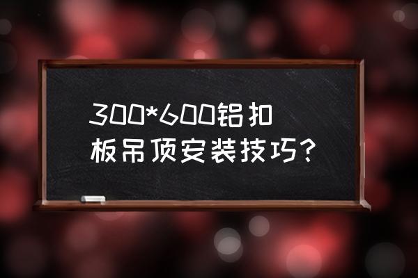 铝扣板吊顶的施工要求有哪些 300*600铝扣板吊顶安装技巧？