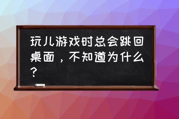 游戏会桌面怎么回事 玩儿游戏时总会跳回桌面，不知道为什么？