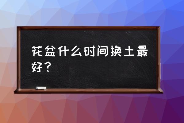 花盆的花换土什么时间好 花盆什么时间换土最好？