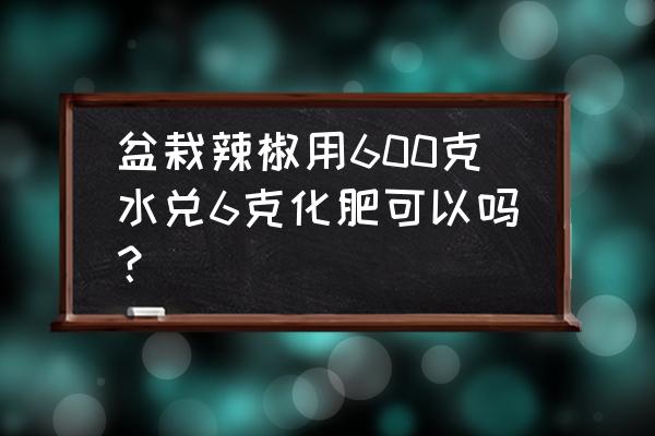 花盆种辣椒如何施肥 盆栽辣椒用600克水兑6克化肥可以吗？