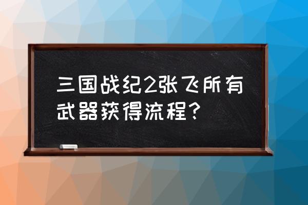 三国战纪张飞司马懿怎么打 三国战纪2张飞所有武器获得流程？