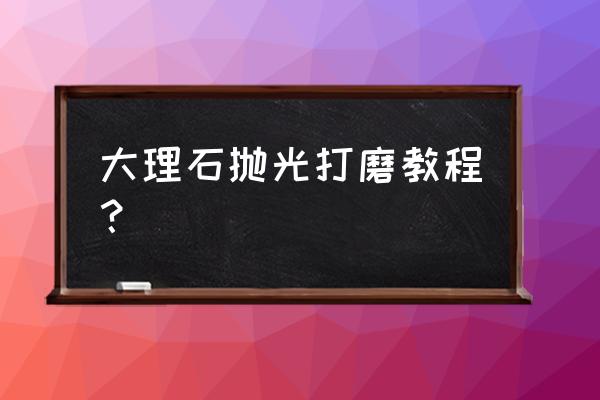 大理石如何打磨抛光 大理石抛光打磨教程？