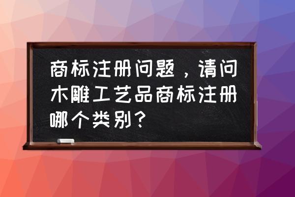 红木工艺品商标第几类 商标注册问题，请问木雕工艺品商标注册哪个类别？