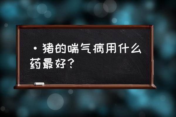 猪得了气喘病怎么办 ·猪的喘气病用什么药最好？