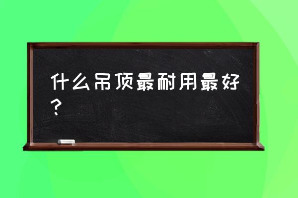 哪种吊顶材料最好 什么吊顶最耐用最好？