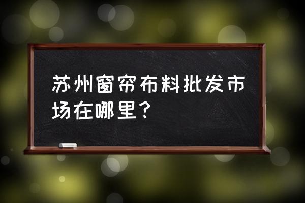 苏州进口窗帘批发市场在哪里 苏州窗帘布料批发市场在哪里？