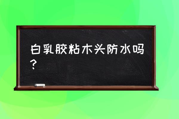 木材用什么胶水粘上后能防水 白乳胶粘木头防水吗？